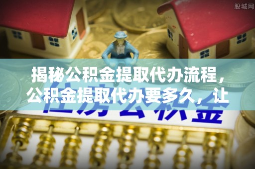 宛城揭秘公积金提取代办流程，公积金提取代办要多久，让你心中有数