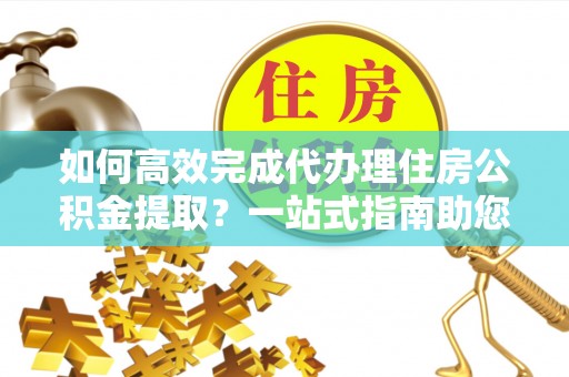 宛城如何高效完成代办理住房公积金提取？一站式指南助您轻松搞定