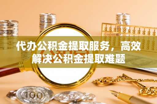 宛城代办公积金提取服务，高效解决公积金提取难题
