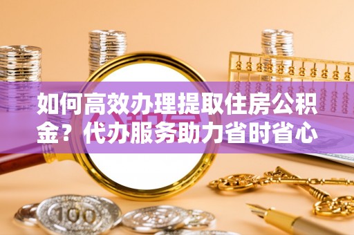 宛城如何高效办理提取住房公积金？代办服务助力省时省心