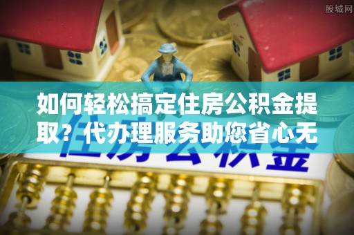 宛城如何轻松搞定住房公积金提取？代办理服务助您省心无忧
