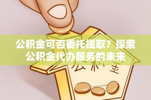 宛城公积金可否委托提取？探索公积金代办服务的未来